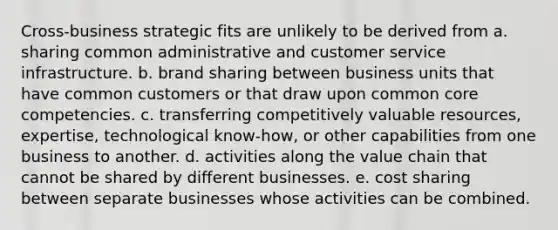 Cross-business strategic fits are unlikely to be derived from a. sharing common administrative and customer service infrastructure. b. brand sharing between business units that have common customers or that draw upon common core competencies. c. transferring competitively valuable resources, expertise, technological know-how, or other capabilities from one business to another. d. activities along the value chain that cannot be shared by different businesses. e. cost sharing between separate businesses whose activities can be combined.