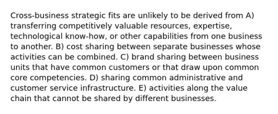 Cross-business strategic fits are unlikely to be derived from A) transferring competitively valuable resources, expertise, technological know-how, or other capabilities from one business to another. B) cost sharing between separate businesses whose activities can be combined. C) brand sharing between business units that have common customers or that draw upon common core competencies. D) sharing common administrative and customer service infrastructure. E) activities along the value chain that cannot be shared by different businesses.