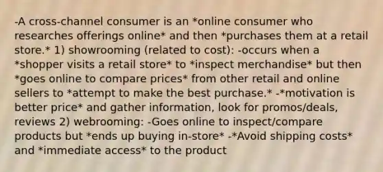 -A cross-channel consumer is an *online consumer who researches offerings online* and then *purchases them at a retail store.* 1) showrooming (related to cost): -occurs when a *shopper visits a retail store* to *inspect merchandise* but then *goes online to compare prices* from other retail and online sellers to *attempt to make the best purchase.* -*motivation is better price* and gather information, look for promos/deals, reviews 2) webrooming: -Goes online to inspect/compare products but *ends up buying in-store* -*Avoid shipping costs* and *immediate access* to the product