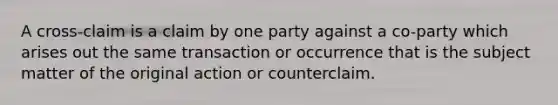 A cross-claim is a claim by one party against a co-party which arises out the same transaction or occurrence that is the subject matter of the original action or counterclaim.