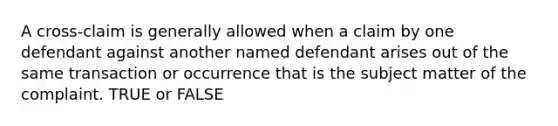 A cross-claim is generally allowed when a claim by one defendant against another named defendant arises out of the same transaction or occurrence that is the subject matter of the complaint. TRUE or FALSE