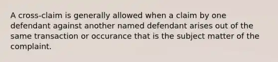 A cross-claim is generally allowed when a claim by one defendant against another named defendant arises out of the same transaction or occurance that is the subject matter of the complaint.