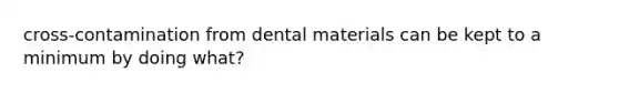 cross-contamination from dental materials can be kept to a minimum by doing what?