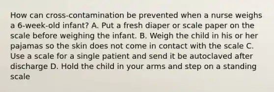 How can cross-contamination be prevented when a nurse weighs a 6-week-old infant? A. Put a fresh diaper or scale paper on the scale before weighing the infant. B. Weigh the child in his or her pajamas so the skin does not come in contact with the scale C. Use a scale for a single patient and send it be autoclaved after discharge D. Hold the child in your arms and step on a standing scale