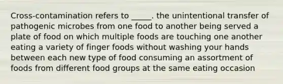 Cross-contamination refers to _____. the unintentional transfer of pathogenic microbes from one food to another being served a plate of food on which multiple foods are touching one another eating a variety of finger foods without washing your hands between each new type of food consuming an assortment of foods from different food groups at the same eating occasion