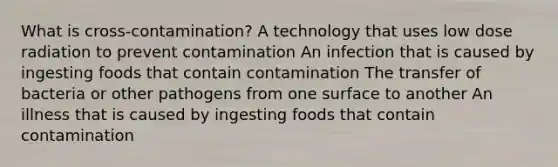 What is cross-contamination? A technology that uses low dose radiation to prevent contamination An infection that is caused by ingesting foods that contain contamination The transfer of bacteria or other pathogens from one surface to another An illness that is caused by ingesting foods that contain contamination