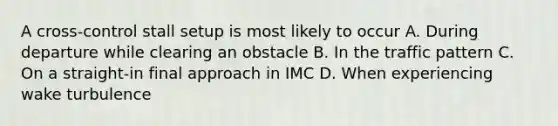 A cross-control stall setup is most likely to occur A. During departure while clearing an obstacle B. In the traffic pattern C. On a straight-in final approach in IMC D. When experiencing wake turbulence