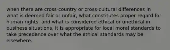 when there are cross-country or cross-cultural differences in what is deemed fair or unfair, what constitutes proper regard for human rights, and what is considered ethical or unethical in business situations, it is appropriate for local moral standards to take precedence over what the ethical standards may be elsewhere.