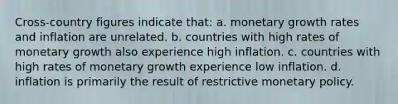 Cross-country figures indicate that: a. monetary growth rates and inflation are unrelated. b. countries with high rates of monetary growth also experience high inflation. c. countries with high rates of monetary growth experience low inflation. d. inflation is primarily the result of restrictive monetary policy.