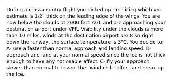 During a cross-country flight you picked up rime icing which you estimate is 1/2" thick on the leading edge of the wings. You are now below the clouds at 2000 feet AGL and are approaching your destination airport under VFR. Visibility under the clouds is more than 10 miles, winds at the destination airport are 8 kn right down the runway, the surface temperature is 3°C. You decide to: A- use a faster than normal approach and landing speed. B- approach and land at your normal speed since the ice is not thick enough to have any noticeable affect. C- fly your approach slower than normal to lessen the "wind chill" effect and break up the ice.