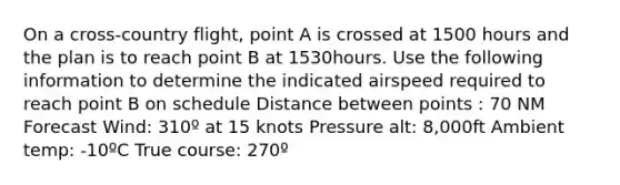 On a cross-country flight, point A is crossed at 1500 hours and the plan is to reach point B at 1530hours. Use the following information to determine the indicated airspeed required to reach point B on schedule Distance between points : 70 NM Forecast Wind: 310º at 15 knots Pressure alt: 8,000ft Ambient temp: -10ºC True course: 270º