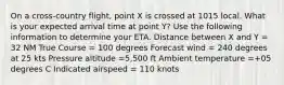 On a cross-country flight, point X is crossed at 1015 local. What is your expected arrival time at point Y? Use the following information to determine your ETA. Distance between X and Y = 32 NM True Course = 100 degrees Forecast wind = 240 degrees at 25 kts Pressure altitude =5,500 ft Ambient temperature =+05 degrees C Indicated airspeed = 110 knots