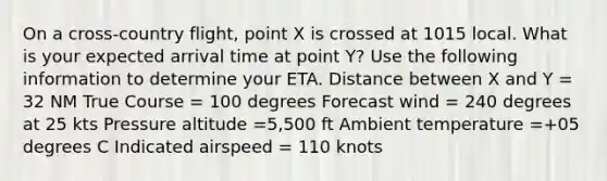 On a cross-country flight, point X is crossed at 1015 local. What is your expected arrival time at point Y? Use the following information to determine your ETA. Distance between X and Y = 32 NM True Course = 100 degrees Forecast wind = 240 degrees at 25 kts Pressure altitude =5,500 ft Ambient temperature =+05 degrees C Indicated airspeed = 110 knots