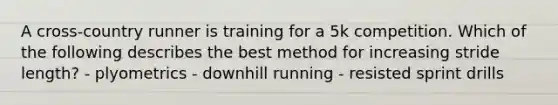 A cross-country runner is training for a 5k competition. Which of the following describes the best method for increasing stride length? - plyometrics - downhill running - resisted sprint drills