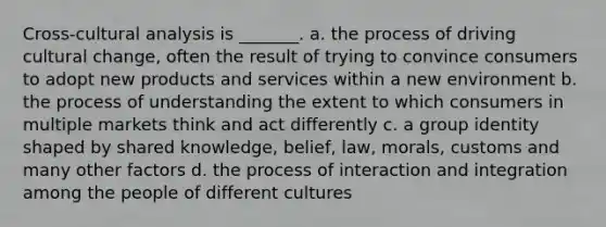 Cross-cultural analysis is _______. a. the process of driving cultural change, often the result of trying to convince consumers to adopt new products and services within a new environment b. the process of understanding the extent to which consumers in multiple markets think and act differently c. a group identity shaped by shared knowledge, belief, law, morals, customs and many other factors d. the process of interaction and integration among the people of different cultures