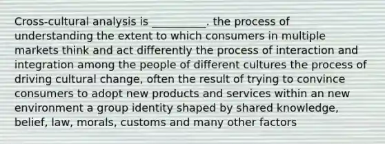 Cross-cultural analysis is __________. the process of understanding the extent to which consumers in multiple markets think and act differently the process of interaction and integration among the people of different cultures the process of driving cultural change, often the result of trying to convince consumers to adopt new products and services within an new environment a group identity shaped by shared knowledge, belief, law, morals, customs and many other factors