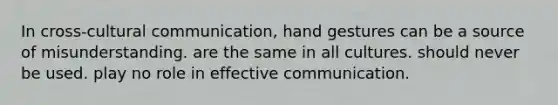 In cross-cultural communication, hand gestures can be a source of misunderstanding. are the same in all cultures. should never be used. play no role in effective communication.