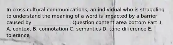 In​ cross-cultural communications, an individual who is struggling to understand the meaning of a word is impacted by a barrier caused by​ _______________. Question content area bottom Part 1 A. context B. connotation C. semantics D. tone difference E. tolerance