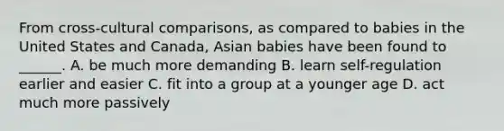 From cross-cultural comparisons, as compared to babies in the United States and Canada, Asian babies have been found to ______. A. be much more demanding B. learn self-regulation earlier and easier C. fit into a group at a younger age D. act much more passively