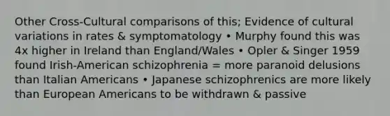 Other Cross-Cultural comparisons of this; Evidence of cultural variations in rates & symptomatology • Murphy found this was 4x higher in Ireland than England/Wales • Opler & Singer 1959 found Irish-American schizophrenia = more paranoid delusions than Italian Americans • Japanese schizophrenics are more likely than European Americans to be withdrawn & passive