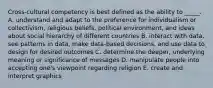 Cross-cultural competency is best defined as the ability to _____. A. understand and adapt to the preference for individualism or collectivism, religious beliefs, political environment, and ideas about social hierarchy of different countries B. interact with data, see patterns in data, make data-based decisions, and use data to design for desired outcomes C. determine the deeper, underlying meaning or significance of messages D. manipulate people into accepting one's viewpoint regarding religion E. create and interpret graphics