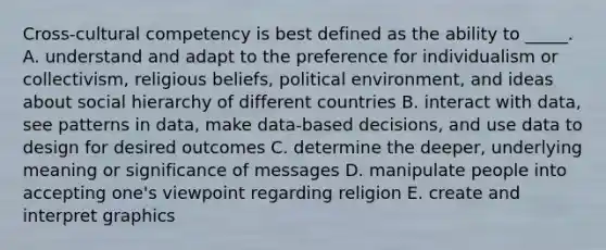 Cross-cultural competency is best defined as the ability to _____. A. understand and adapt to the preference for individualism or collectivism, religious beliefs, political environment, and ideas about social hierarchy of different countries B. interact with data, see patterns in data, make data-based decisions, and use data to design for desired outcomes C. determine the deeper, underlying meaning or significance of messages D. manipulate people into accepting one's viewpoint regarding religion E. create and interpret graphics