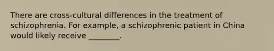 There are cross-cultural differences in the treatment of schizophrenia. For example, a schizophrenic patient in China would likely receive ________.