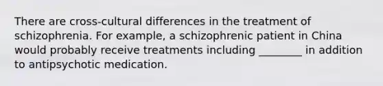 There are cross-cultural differences in the treatment of schizophrenia. For example, a schizophrenic patient in China would probably receive treatments including ________ in addition to antipsychotic medication.