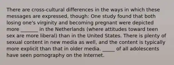 There are cross-cultural differences in the ways in which these messages are expressed, though: One study found that both losing one's virginity and becoming pregnant were depicted more _______ in the Netherlands (where attitudes toward teen sex are more liberal) than in the United States. There is plenty of sexual content in new media as well, and the content is typically more explicit than that in older media. _____ of all adolescents have seen pornography on the Internet.