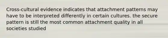 Cross-cultural evidence indicates that attachment patterns may have to be interpreted differently in certain cultures. the secure pattern is still the most common attachment quality in all societies studied