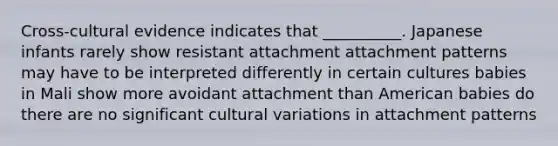 Cross-cultural evidence indicates that __________. Japanese infants rarely show resistant attachment attachment patterns may have to be interpreted differently in certain cultures babies in Mali show more avoidant attachment than American babies do there are no significant cultural variations in attachment patterns