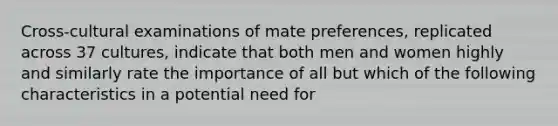 Cross-cultural examinations of mate preferences, replicated across 37 cultures, indicate that both men and women highly and similarly rate the importance of all but which of the following characteristics in a potential need for