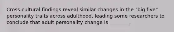 Cross-cultural findings reveal similar changes in the "big five" personality traits across adulthood, leading some researchers to conclude that adult personality change is ________.