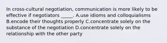 In cross-cultural negotiation, communication is more likely to be effective if negotiators _____. A.use idioms and colloquialisms B.encode their thoughts properly C.concentrate solely on the substance of the negotiation D.concentrate solely on the relationship with the other party