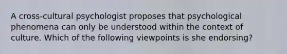 A cross-cultural psychologist proposes that psychological phenomena can only be understood within the context of culture. Which of the following viewpoints is she endorsing?