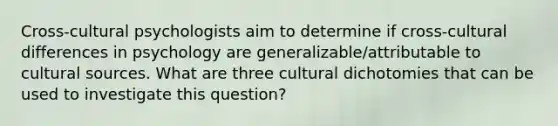 Cross-cultural psychologists aim to determine if cross-cultural differences in psychology are generalizable/attributable to cultural sources. What are three cultural dichotomies that can be used to investigate this question?