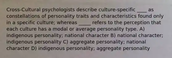 Cross-Cultural psychologists describe culture-specific ____ as constellations of personality traits and characteristics found only in a specific culture; whereas _____ refers to the perception that each culture has a modal or average personality type. A) indigenous personality; national character B) national character; indigenous personality C) aggregate personality; national character D) indigenous personality; aggregate personality