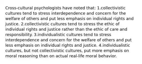 Cross-cultural psychologists have noted that: 1.collectivistic cultures tend to stress interdependence and concern for the welfare of others and put less emphasis on individual rights and justice. 2.collectivistic cultures tend to stress the ethic of individual rights and justice rather than the ethic of care and responsibility. 3.individualistic cultures tend to stress interdependence and concern for the welfare of others and put less emphasis on individual rights and justice. 4.individualistic cultures, but not collectivistic cultures, put more emphasis on moral reasoning than on actual real-life moral behavior.