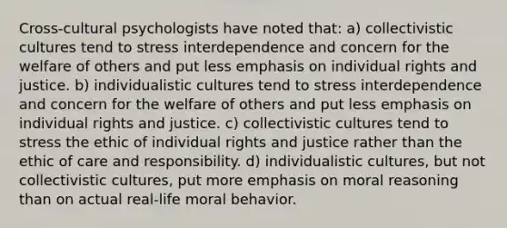 Cross-cultural psychologists have noted that: a) collectivistic cultures tend to stress interdependence and concern for the welfare of others and put less emphasis on individual rights and justice. b) individualistic cultures tend to stress interdependence and concern for the welfare of others and put less emphasis on individual rights and justice. c) collectivistic cultures tend to stress the ethic of individual rights and justice rather than the ethic of care and responsibility. d) individualistic cultures, but not collectivistic cultures, put more emphasis on moral reasoning than on actual real-life moral behavior.