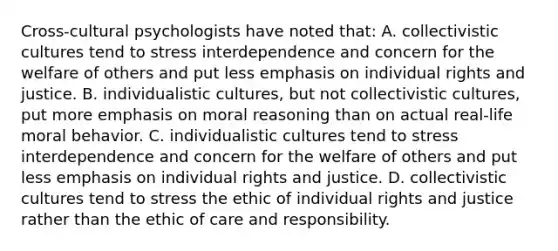 Cross-cultural psychologists have noted that: A. collectivistic cultures tend to stress interdependence and concern for the welfare of others and put less emphasis on individual rights and justice. B. individualistic cultures, but not collectivistic cultures, put more emphasis on moral reasoning than on actual real-life moral behavior. C. individualistic cultures tend to stress interdependence and concern for the welfare of others and put less emphasis on individual rights and justice. D. collectivistic cultures tend to stress the ethic of individual rights and justice rather than the ethic of care and responsibility.