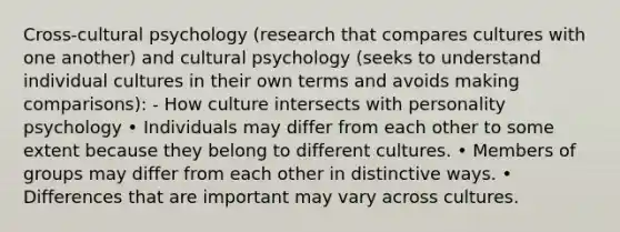 Cross-cultural psychology (research that compares cultures with one another) and cultural psychology (seeks to understand individual cultures in their own terms and avoids making comparisons): - How culture intersects with personality psychology • Individuals may differ from each other to some extent because they belong to different cultures. • Members of groups may differ from each other in distinctive ways. • Differences that are important may vary across cultures.