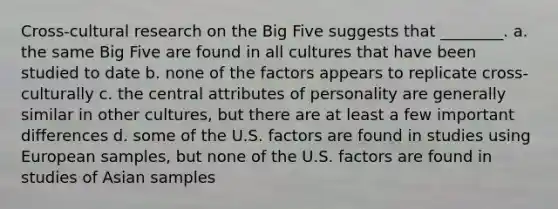 Cross-cultural research on the Big Five suggests that ________. a. the same Big Five are found in all cultures that have been studied to date b. none of the factors appears to replicate cross-culturally c. the central attributes of personality are generally similar in other cultures, but there are at least a few important differences d. some of the U.S. factors are found in studies using European samples, but none of the U.S. factors are found in studies of Asian samples