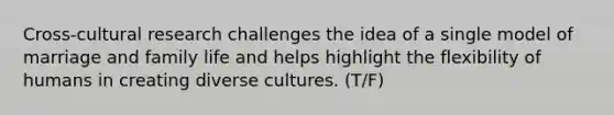 Cross-cultural research challenges the idea of a single model of marriage and family life and helps highlight the flexibility of humans in creating diverse cultures. (T/F)