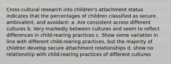 Cross-cultural research into children's attachment status indicates that the percentages of children classified as secure, ambivalent, and avoidant: a. Are consistent across different cultures b. Very markedly between cultures and seem to reflect differences in child-rearing practices c. Show some variation in line with different child-rearing practices, but the majority of children develop secure attachment relationships d. show no relationship with child-rearing practices of different cultures