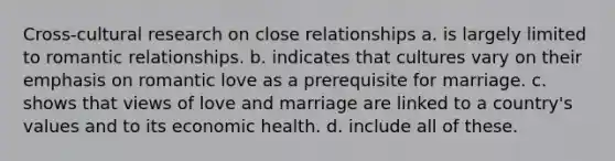 Cross-cultural research on close relationships a. is largely limited to romantic relationships. b. indicates that cultures vary on their emphasis on romantic love as a prerequisite for marriage. c. shows that views of love and marriage are linked to a country's values and to its economic health. d. include all of these.