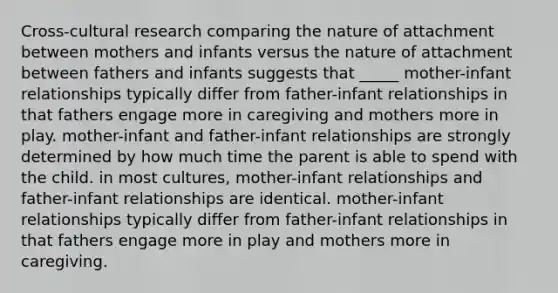 Cross-cultural research comparing the nature of attachment between mothers and infants versus the nature of attachment between fathers and infants suggests that _____ mother-infant relationships typically differ from father-infant relationships in that fathers engage more in caregiving and mothers more in play. mother-infant and father-infant relationships are strongly determined by how much time the parent is able to spend with the child. in most cultures, mother-infant relationships and father-infant relationships are identical. mother-infant relationships typically differ from father-infant relationships in that fathers engage more in play and mothers more in caregiving.