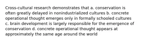 Cross-cultural research demonstrates that a. conservation is often greatly delayed in nonindustrialized cultures b. concrete operational thought emerges only in formally schooled cultures c. brain development is largely responsible for the emergence of conservation d. concrete operational thought appears at approximately the same age around the world