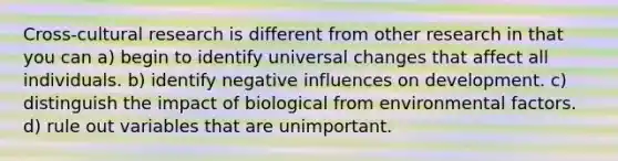 Cross-cultural research is different from other research in that you can a) begin to identify universal changes that affect all individuals. b) identify negative influences on development. c) distinguish the impact of biological from environmental factors. d) rule out variables that are unimportant.