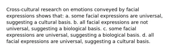 Cross-cultural research on emotions conveyed by facial expressions shows that: a. some facial expressions are universal, suggesting a cultural basis. b. all facial expressions are not universal, suggesting a biological basis. c. some facial expressions are universal, suggesting a biological basis. d. all facial expressions are universal, suggesting a cultural basis.