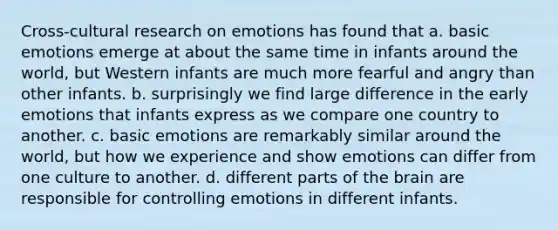 Cross-cultural research on emotions has found that a. basic emotions emerge at about the same time in infants around the world, but Western infants are much more fearful and angry than other infants. b. surprisingly we find large difference in the early emotions that infants express as we compare one country to another. c. basic emotions are remarkably similar around the world, but how we experience and show emotions can differ from one culture to another. d. different parts of the brain are responsible for controlling emotions in different infants.